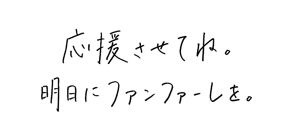 応援させてね。明日にファンファーレを。